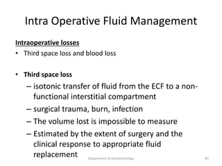 Intra Operative Fluid Management
Intraoperative losses
• Third space loss and blood loss
• Third space loss
– isotonic transfer of fluid from the ECF to a non-
functional interstitial compartment
– surgical trauma, burn, infection
– The volume lost is impossible to measure
– Estimated by the extent of surgery and the
clinical response to appropriate fluid
replacement 45
Department of Anesthesiology
 
