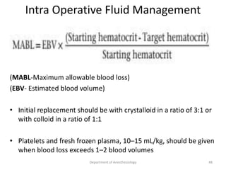 Intra Operative Fluid Management
• Allowable blood loss
(MABL-Maximum allowable blood loss)
(EBV- Estimated blood volume)
• Initial replacement should be with crystalloid in a ratio of 3:1 or
with colloid in a ratio of 1:1
• Platelets and fresh frozen plasma, 10–15 mL/kg, should be given
when blood loss exceeds 1–2 blood volumes
48
Department of Anesthesiology
 