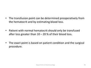 • The transfusion point can be determined preoperatively from
the hematocrit and by estimating blood loss.
• Patient with normal hematocrit should only be transfused
after loss greater than 10 – 20 % of their blood loss.
• The exact point is based on patient condition and the surgical
procedure.
Department of Anesthesiology 49
 