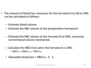 • The amount of blood loss necessary for the hematocrit to fall to 30%
can be calculated as follows:-
– Estimate blood volume
– Estimate the RBC volume at the preoperative hematocrit
– Estimate the RBC volume at the hematocrit of 30%, assuming
normal blood volume maintained.
– Calculate the RBCV lost when the hematocrit is 30%:
• RBCVlost = RBCVpreop – RBCV30%
– Alloiwable blood loss = RBCVlost X 3
Department of Anesthesiology 50
 