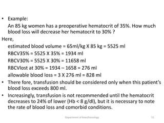• Example:
An 85 kg women has a preoperative hematocrit of 35%. How much
blood loss will decrease her hematocrit to 30% ?
Here,
estimated blood volume = 65ml/kg X 85 kg = 5525 ml
RBCV35% = 5525 X 35% = 1934 ml
RBCV30% = 5525 X 30% = 11658 ml
RBCVlost at 30% = 1934 – 1658 = 276 ml
allowable blood loss = 3 X 276 ml = 828 ml
• There fore, transfusion should be considered only when this patient’s
blood loss exceeds 800 ml.
• Increasingly, transfusion is not recommended until the hematocrit
decreases to 24% of lower (Hb < 8 g/dl), but it is necessary to note
the rate of blood loss and comorbid conditions.
Department of Anesthesiology 51
 