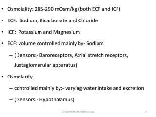 • Osmolality: 285-290 mOsm/kg (both ECF and ICF)
• ECF: Sodium, Bicarbonate and Chloride
• ICF: Potassium and Magnesium
• ECF: volume controlled mainly by- Sodium
– ( Sensors:- Baroreceptors, Atrial stretch receptors,
Juxtaglomerular apparatus)
• Osmolarity
– controlled mainly by:- varying water intake and excretion
– ( Sensors:- Hypothalamus)
7
Department of Anesthesiology
 