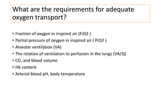 What are the requirements for adequate
oxygen transport?
• Fraction of oxygen in inspired air (FiO2 )
• Partial pressure of oxygen in inspired air ( PiO2 )
• Alveolar ventilation (VA)
• The relation of ventilation to perfusion in the lungs (VA/Q)
• CO, and blood volume
• Hb content
• Arterial blood pH, body temperature
 