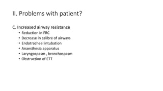 II. Problems with patient?
C. Increased airway resistance
• Reduction in FRC
• Decrease in calibre of airways
• Endotracheal intubation
• Anaesthesia apparatus
• Laryngospasm , bronchospasm
• Obstruction of ETT
 