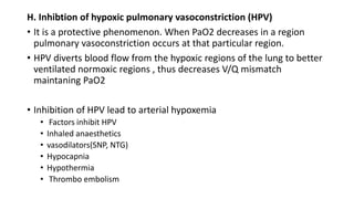 H. Inhibtion of hypoxic pulmonary vasoconstriction (HPV)
• It is a protective phenomenon. When PaO2 decreases in a region
pulmonary vasoconstriction occurs at that particular region.
• HPV diverts blood flow from the hypoxic regions of the lung to better
ventilated normoxic regions , thus decreases V/Q mismatch
maintaning PaO2
• Inhibition of HPV lead to arterial hypoxemia
• Factors inhibit HPV
• Inhaled anaesthetics
• vasodilators(SNP, NTG)
• Hypocapnia
• Hypothermia
• Thrombo embolism
 