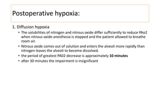 Postoperative hypoxia:
1. Diffusion hypoxia
• The solubilities of nitrogen and nitrous oxide differ sufficiently to reduce PAo2
when nitrous oxide anesthesia is stopped and the patient allowed to breathe
room air.
• Nitrous oxide comes out of solution and enters the alveoli more rapidly than
nitrogen leaves the alveoli to become dissolved.
• the period of greatest PA02 decrease is approximately 10 minutes
• after 30 minutes the impairment is insignificant
 