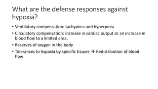 What are the defense responses against
hypoxia?
• Ventilatory compensation: tachypnea and hyperpnea
• Circulatory compensation: increase in cardiac output or an increase in
blood flow to a limited area.
• Reserves of oxygen in the body
• Tolerances to hypoxia by specific tissues  Redistribution of blood
flow
 