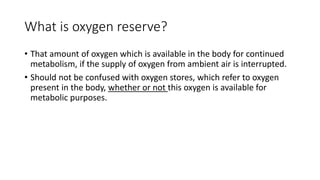 What is oxygen reserve?
• That amount of oxygen which is available in the body for continued
metabolism, if the supply of oxygen from ambient air is interrupted.
• Should not be confused with oxygen stores, which refer to oxygen
present in the body, whether or not this oxygen is available for
metabolic purposes.
 