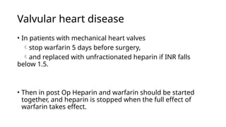 Valvular heart disease
• In patients with mechanical heart valves
stop warfarin 5 days before surgery,
and replaced with unfractionated heparin if INR falls
below 1.5.
• Then in post Op Heparin and warfarin should be started
together, and heparin is stopped when the full effect of
warfarin takes effect.
 