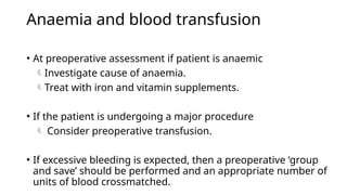 Anaemia and blood transfusion
• At preoperative assessment if patient is anaemic
Investigate cause of anaemia.
Treat with iron and vitamin supplements.
• If the patient is undergoing a major procedure
 Consider preoperative transfusion.
• If excessive bleeding is expected, then a preoperative ‘group
and save’ should be performed and an appropriate number of
units of blood crossmatched.
 