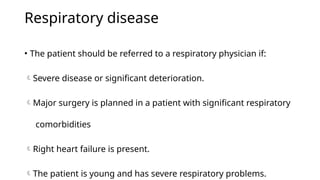Respiratory disease
• The patient should be referred to a respiratory physician if:
Severe disease or significant deterioration.
Major surgery is planned in a patient with significant respiratory
comorbidities
Right heart failure is present.
The patient is young and has severe respiratory problems.
 