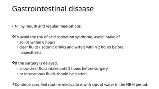Gastrointestinal disease
• Nil by mouth and regular medications:
To avoid the risk of acid aspiration syndrome, avoid intake of
solids within 6 hours
clear fluids (isotonic drinks and water) within 2 hours before
anaesthesia.
If the surgery is delayed,
allow clear fluid intake until 2 hours before surgery
or intravenous fluids should be started.
Continue specified routine medications with sips of water in the NBM period.
 