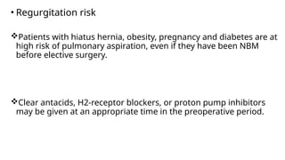 • Regurgitation risk
Patients with hiatus hernia, obesity, pregnancy and diabetes are at
high risk of pulmonary aspiration, even if they have been NBM
before elective surgery.
Clear antacids, H2-receptor blockers, or proton pump inhibitors
may be given at an appropriate time in the preoperative period.
 