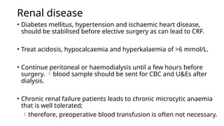 Renal disease
• Diabetes mellitus, hypertension and ischaemic heart disease,
should be stabilised before elective surgery as can lead to CRF.
• Treat acidosis, hypocalcaemia and hyperkalaemia of >6 mmol/L.
• Continue peritoneal or haemodialysis until a few hours before
surgery. blood sample should be sent for CBC and U&Es after
dialysis.
• Chronic renal failure patients leads to chronic microcytic anaemia
that is well tolerated;
therefore, preoperative blood transfusion is often not necessary.
 