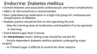 Endocrine: Diabetes mellitus
• Control diabetes and associated cardiovascular and renal complications.
• HBA1c of <69 mmol/mol is recommended.
• Start Lipid-lowering medication in a high-risk group for cardiovascular
complications of diabetes.
• Diabetic patient should be first on the operating list and,
Skip the morning dose of medication and breakfast if to be operated
in morning.
• Check blood sugar level 2 hourly.
• An intravenous insulin sliding scale should be started for
Insulin-dependent diabetes mellitus patients undergoing major
surgery,
or if blood sugar is difficult to control for other reasons.
 