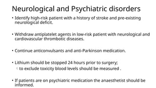 Neurological and Psychiatric disorders
• Identify high-risk patient with a history of stroke and pre-existing
neurological deficit.
• Withdraw antiplatelet agents in low-risk patient with neurological and
cardiovascular thrombotic diseases.
• Continue anticonvulsants and anti-Parkinson medication.
• Lithium should be stopped 24 hours prior to surgery;
to exclude toxicity blood levels should be measured .
• If patients are on psychiatric medication the anaesthetist should be
informed.
 