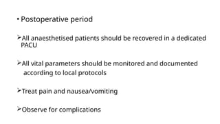 • Postoperative period
All anaesthetised patients should be recovered in a dedicated
PACU
All vital parameters should be monitored and documented
according to local protocols
Treat pain and nausea/vomiting
Observe for complications
 