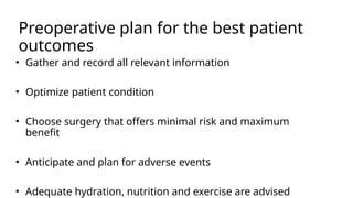 Preoperative plan for the best patient
outcomes
• Gather and record all relevant information
• Optimize patient condition
• Choose surgery that offers minimal risk and maximum
benefit
• Anticipate and plan for adverse events
• Adequate hydration, nutrition and exercise are advised
 