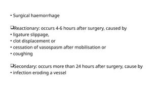• Surgical haemorrhage
Reactionary: occurs 4-6 hours after surgery, caused by
• ligature slippage,
• clot displacement or
• cessation of vasospasm after mobilisation or
• coughing
Secondary: occurs more than 24 hours after surgery, cause by
• infection eroding a vessel
 