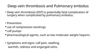 Deep vein thrombosis and Pulmonary embolus
• Deep vein thrombosis (DVT) is potentially fatal complication of
surgery when complicated by pulmonary embolus.
• Prevention:
 use of compression stockings
 calf pumps
 pharmacological agents, such as low molecular weight heparin.
• Symptoms and signs: calf pain, swelling,
warmth, redness and engorged veins.
 