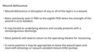 Wound dehiscence
• Wound dehiscence is disruption of any or all of the layers in a wound.
• Most commonly seen in fifth to the eighth POD when the strength of the
wound is at its weakest.
• It may herald an underlying abscess and usually presents with a
serosanguinous discharge.
• Most patients will need to return to the operating theatre for resuturing.
• In some patients it may be appropriate to leave the wound open and
treat with dressings or vacuum-assisted closure (VAC) pumps.
 