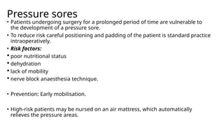Pressure sores
• Patients undergoing surgery for a prolonged period of time are vulnerable to
the development of a pressure sore.
• To reduce risk careful positioning and padding of the patient is standard practice
intraoperatively.
• Risk factors:
 poor nutritional status
 dehydration
 lack of mobility
 nerve block anaesthesia technique.
• Prevention: Early mobilisation.
• High-risk patients may be nursed on an air mattress, which automatically
relieves the pressure areas.
 