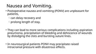 Nausea and Vomiting.
• Postoperative nausea and vomiting (PONV) are unpleasant for
patients,
can delay recovery and
prolong length of stay.
• They can lead to more serious complications including aspiration
pneumonia, precipitation of bleeding and dehiscence of wounds
by dislodging the clots and bursting suture lines.
• In neurosurgical patients PONV may precipitate raised
intracranial pressure with disastrous effects.
 