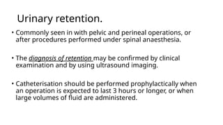 Urinary retention.
• Commonly seen in with pelvic and perineal operations, or
after procedures performed under spinal anaesthesia.
• The diagnosis of retention may be confirmed by clinical
examination and by using ultrasound imaging.
• Catheterisation should be performed prophylactically when
an operation is expected to last 3 hours or longer, or when
large volumes of fluid are administered.
 
