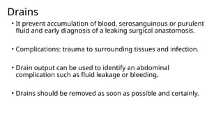 Drains
• It prevent accumulation of blood, serosanguinous or purulent
fluid and early diagnosis of a leaking surgical anastomosis.
• Complications: trauma to surrounding tissues and infection.
• Drain output can be used to identify an abdominal
complication such as fluid leakage or bleeding.
• Drains should be removed as soon as possible and certainly.
 