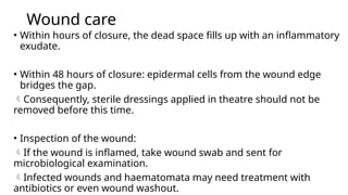 Wound care
• Within hours of closure, the dead space fills up with an inflammatory
exudate.
• Within 48 hours of closure: epidermal cells from the wound edge
bridges the gap.
Consequently, sterile dressings applied in theatre should not be
removed before this time.
• Inspection of the wound:
If the wound is inflamed, take wound swab and sent for
microbiological examination.
Infected wounds and haematomata may need treatment with
antibiotics or even wound washout.
 