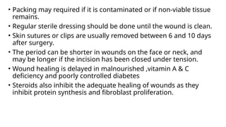 • Packing may required if it is contaminated or if non-viable tissue
remains.
• Regular sterile dressing should be done until the wound is clean.
• Skin sutures or clips are usually removed between 6 and 10 days
after surgery.
• The period can be shorter in wounds on the face or neck, and
may be longer if the incision has been closed under tension.
• Wound healing is delayed in malnourished ,vitamin A & C
deficiency and poorly controlled diabetes
• Steroids also inhibit the adequate healing of wounds as they
inhibit protein synthesis and fibroblast proliferation.
 