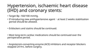 Hypertension, ischaemic heart disease
(IHD) and coronary stents:
• Target Bp -160/100 mmHg.
• If introducing new antihypertensive agentat least 2 weeks stabilization
period should be allowed.
• ẞ-blockers and statins should be continued.
• Most long-term cardiac medications should be continued over the
perioperative period.
• Angiotensin-converting enzyme (ACE) inhibitors and receptor blockers
stopped 24 Hrs. before surgery.
 
