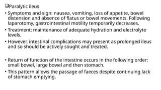 Paralytic ileus
• Symptoms and sign: nausea, vomiting, loss of appetite, bowel
distension and absence of flatus or bowel movements. Following
laparotomy, gastrointestinal motility temporarily decreases.
• Treatment: maintenance of adequate hydration and electrolyte
levels.
• However, intestinal complications may present as prolonged ileus
and so should be actively sought and treated.
• Return of function of the intestine occurs in the following order:
small bowel, large bowel and then stomach.
• This pattern allows the passage of faeces despite continuing lack
of stomach emptying.
 