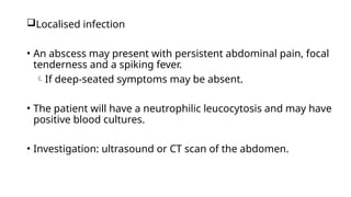 Localised infection
• An abscess may present with persistent abdominal pain, focal
tenderness and a spiking fever.
If deep-seated symptoms may be absent.
• The patient will have a neutrophilic leucocytosis and may have
positive blood cultures.
• Investigation: ultrasound or CT scan of the abdomen.
 
