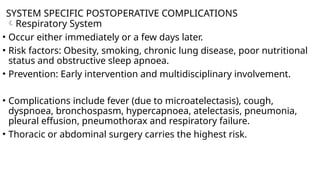 SYSTEM SPECIFIC POSTOPERATIVE COMPLICATIONS
Respiratory System
• Occur either immediately or a few days later.
• Risk factors: Obesity, smoking, chronic lung disease, poor nutritional
status and obstructive sleep apnoea.
• Prevention: Early intervention and multidisciplinary involvement.
• Complications include fever (due to microatelectasis), cough,
dyspnoea, bronchospasm, hypercapnoea, atelectasis, pneumonia,
pleural effusion, pneumothorax and respiratory failure.
• Thoracic or abdominal surgery carries the highest risk.
 