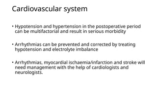 Cardiovascular system
• Hypotension and hypertension in the postoperative period
can be multifactorial and result in serious morbidity
• Arrhythmias can be prevented and corrected by treating
hypotension and electrolyte imbalance
• Arrhythmias, myocardial ischaemia/infarction and stroke will
need management with the help of cardiologists and
neurologists.
 