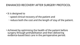 ENHANCED RECOVERY AFTER SURGERY PROTOCOL
• It is designed to
speed clinical recovery of the patient and
reduce both the cost and the length of stay of the patient.
• Achieved by optimising the health of the patient before
surgery through prehabilitation and then delivering
evidence-based best care in the perioperative period.
 