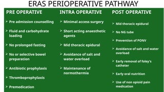 ERAS PERIOPERATIVE PATHWAY
PRE OPERATIVE
 Pre admission counselling
 Fluid and carbohydrate
loading
 No prolonged fasting
 No or selective bowel
preparation
 Antibiotic prophylaxis
 Thromboprophylaxis
 Premedication
INTRA OPERATIVE
 Minimal access surgery
 Short acting anaesthetic
agents
 Mid thoracic epidural
 Avoidance of salt and
water overload
 Maintenance of
normothermia
POST OPERATIVE
 Mid thoracic epidural
 No NG tube
 Prevention of PONV
 Avoidance of salt and water
overload
 Early removal of foley's
catheter
 Early oral nutrition
 Use of non opioid pain
medication
 