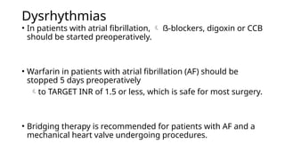 Dysrhythmias
• In patients with atrial fibrillation,  ẞ-blockers, digoxin or CCB
should be started preoperatively.
• Warfarin in patients with atrial fibrillation (AF) should be
stopped 5 days preoperatively
to TARGET INR of 1.5 or less, which is safe for most surgery.
• Bridging therapy is recommended for patients with AF and a
mechanical heart valve undergoing procedures.
 
