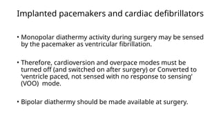 Implanted pacemakers and cardiac defibrillators
• Monopolar diathermy activity during surgery may be sensed
by the pacemaker as ventricular fibrillation.
• Therefore, cardioversion and overpace modes must be
turned off (and switched on after surgery) or Converted to
‘ventricle paced, not sensed with no response to sensing’
(VOO) mode.
• Bipolar diathermy should be made available at surgery.
 