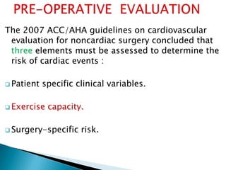 The 2007 ACC/AHA guidelines on cardiovascular
evaluation for noncardiac surgery concluded that
three elements must be assessed to determine the
risk of cardiac events :
 Patient specific clinical variables.
 Exercise capacity.
 Surgery-specific risk.
 