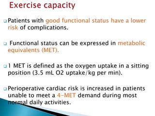  Patients with good functional status have a lower
risk of complications.
 Functional status can be expressed in metabolic
equivalents (MET).
 1 MET is defined as the oxygen uptake in a sitting
position (3.5 mL O2 uptake/kg per min).
 Perioperative cardiac risk is increased in patients
unable to meet a 4-MET demand during most
normal daily activities.
 