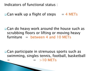 Indicators of functional status :
 Can walk up a flight of steps = 4 METs
 Can do heavy work around the house such as
scrubbing floors or lifting or moving heavy
furniture = between 4 and 10 METs
 Can participate in strenuous sports such as
swimming, singles tennis, football, basketball
= = >10 METs
 