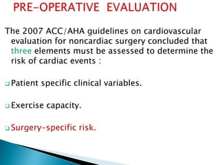 The 2007 ACC/AHA guidelines on cardiovascular
evaluation for noncardiac surgery concluded that
three elements must be assessed to determine the
risk of cardiac events :
 Patient specific clinical variables.
 Exercise capacity.
 Surgery-specific risk.
 