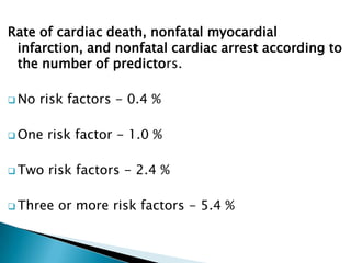 Rate of cardiac death, nonfatal myocardial
infarction, and nonfatal cardiac arrest according to
the number of predictors.
 No risk factors - 0.4 %
 One risk factor - 1.0 %
 Two risk factors - 2.4 %
 Three or more risk factors - 5.4 %
 