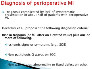  Diagnosis complicated by lack of symptomatic
presentation in about half of patients with perioperative
MI.
Deveraux et al, proposed the following diagnostic criteria:
Rise in troponin (or fall after an elevated value) plus one or
more of following.
Ischemic signs or symptoms (e.g., SOB)
New pathologic Q waves on ECG.
New wall motion abnormality or fixed defect on echo.
 