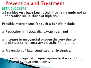 BETA BLOCKERS
 Beta blockers have been used in patients undergoing
noncardiac sx, in those at high risk.
Possible mechanisms for such a benefit include
 Reduction in myocardial oxygen demand
 Increase in myocardial oxygen delivery due to
prolongation of coronary diastolic filling time.
 Prevention of fatal ventricular arrhythmias,
 protection against plaque rupture in the setting of
increased sympathetic activity .
 