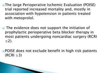  The large Perioperative Ischemic Evaluation (POISE)
trial reported increased mortality and, mostly in
association with hypotension in patients treated
with metoprolol.
 The evidence does not support the initiation of
prophylactic perioperative beta blocker therapy in
most patients undergoing noncardiac surgery (RCRI
≤2).
 POISE does not exclude benefit in high risk patients
(RCRI ≥3)
 