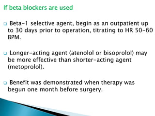 If beta blockers are used
 Beta-1 selective agent, begin as an outpatient up
to 30 days prior to operation, titrating to HR 50-60
BPM.
 Longer-acting agent (atenolol or bisoprolol) may
be more effective than shorter-acting agent
(metoprolol).
 Benefit was demonstrated when therapy was
begun one month before surgery.
 