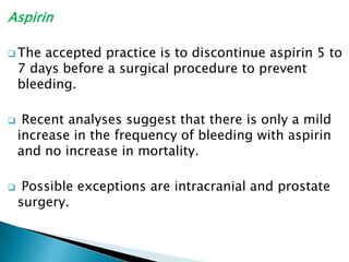 Aspirin
 The accepted practice is to discontinue aspirin 5 to
7 days before a surgical procedure to prevent
bleeding.
 Recent analyses suggest that there is only a mild
increase in the frequency of bleeding with aspirin
and no increase in mortality.
 Possible exceptions are intracranial and prostate
surgery.
 